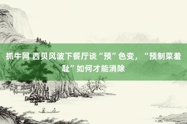 抓牛网 西贝风波下餐厅谈“预”色变，“预制菜羞耻”如何才能消除