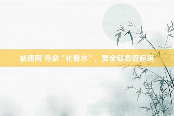 益通网 夺命“化骨水”，要全链条管起来