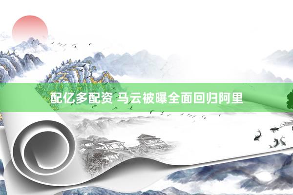 配亿多配资 马云被曝全面回归阿里