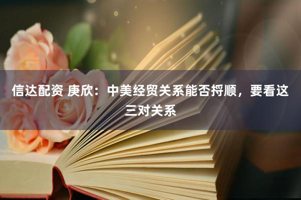 信达配资 庚欣：中美经贸关系能否捋顺，要看这三对关系