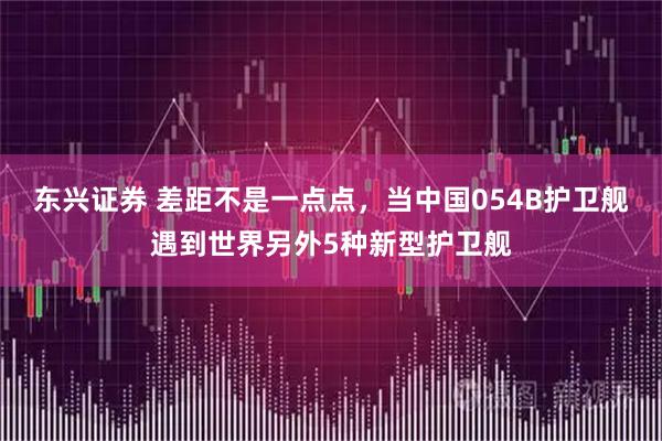 东兴证券 差距不是一点点，当中国054B护卫舰遇到世界另外5种新型护卫舰