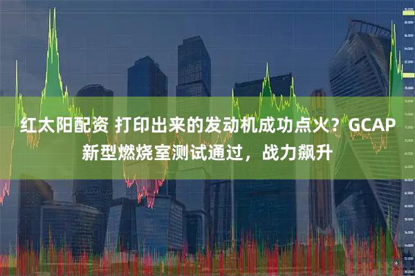 红太阳配资 打印出来的发动机成功点火？GCAP新型燃烧室测试通过，战力飙升