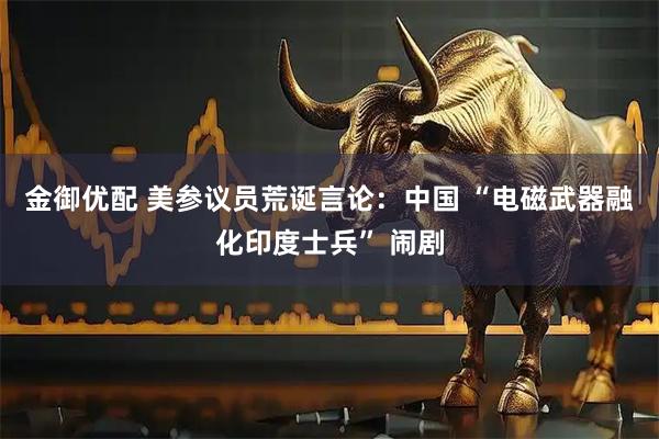 金御优配 美参议员荒诞言论：中国 “电磁武器融化印度士兵” 闹剧