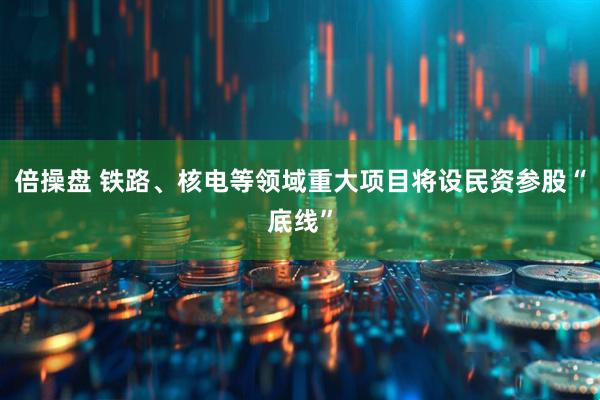 倍操盘 铁路、核电等领域重大项目将设民资参股“底线”