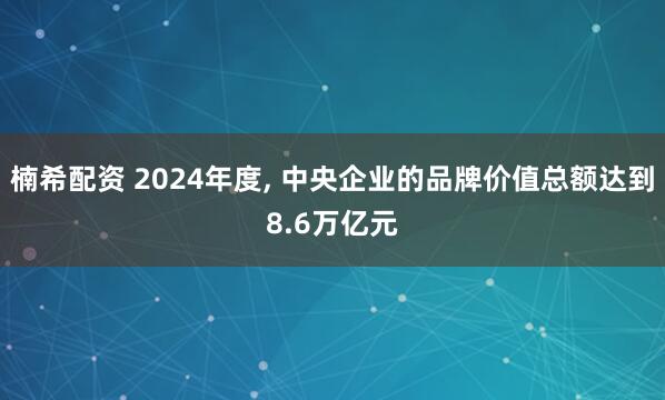 楠希配资 2024年度, 中央企业的品牌价值总额达到8.6万亿元