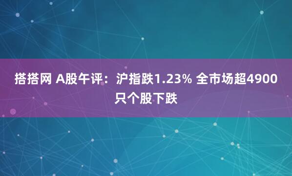 搭搭网 A股午评：沪指跌1.23% 全市场超4900只个股下跌