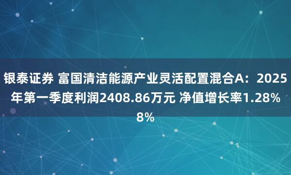 银泰证券 富国清洁能源产业灵活配置混合A：2025年第一季度利润2408.86万元 净值增长率1.28%