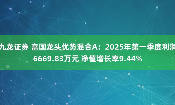 九龙证券 富国龙头优势混合A：2025年第一季度利润6669.83万元 净值增长率9.44%