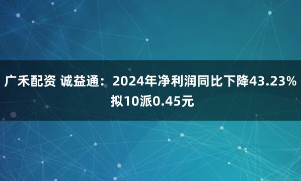 广禾配资 诚益通：2024年净利润同比下降43.23% 拟10派0.45元