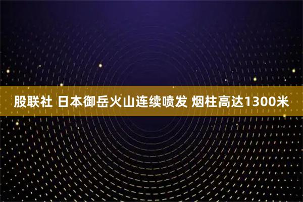 股联社 日本御岳火山连续喷发 烟柱高达1300米