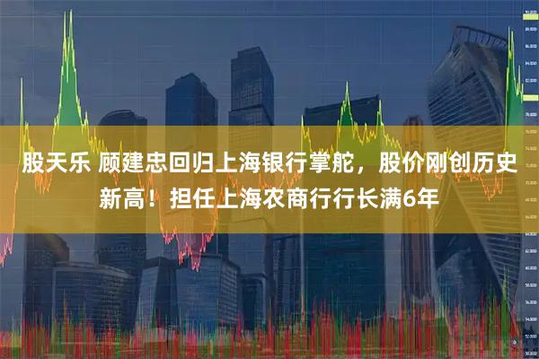 股天乐 顾建忠回归上海银行掌舵，股价刚创历史新高！担任上海农商行行长满6年