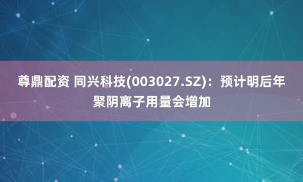 尊鼎配资 同兴科技(003027.SZ)：预计明后年聚阴离子用量会增加