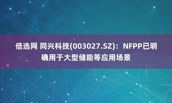 倍选网 同兴科技(003027.SZ)：NFPP已明确用于大型储能等应用场景