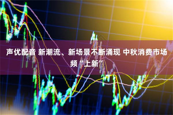 声优配音 新潮流、新场景不断涌现 中秋消费市场频“上新”