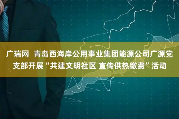广瑞网  青岛西海岸公用事业集团能源公司广源党支部开展“共建文明社区 宣传供热缴费”活动