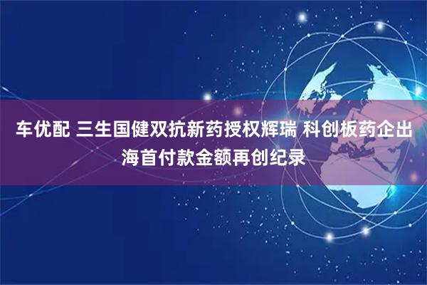 车优配 三生国健双抗新药授权辉瑞 科创板药企出海首付款金额再创纪录