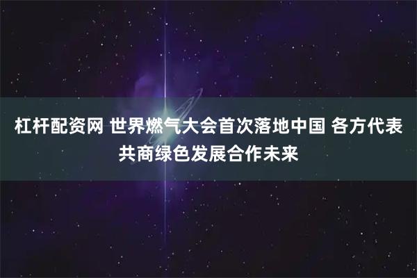 杠杆配资网 世界燃气大会首次落地中国 各方代表共商绿色发展合作未来