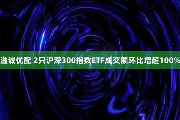 溢诚优配 2只沪深300指数ETF成交额环比增超100%