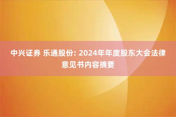 中兴证券 乐通股份: 2024年年度股东大会法律意见书内容摘要