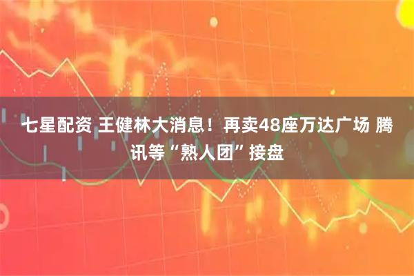 七星配资 王健林大消息！再卖48座万达广场 腾讯等“熟人团”接盘