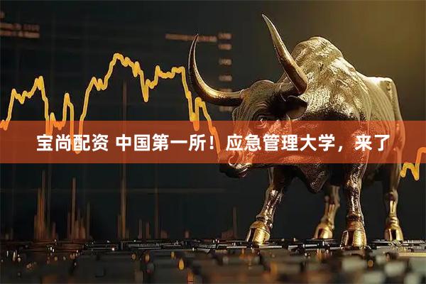 宝尚配资 中国第一所！应急管理大学，来了