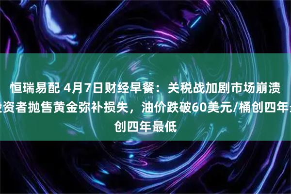 恒瑞易配 4月7日财经早餐：关税战加剧市场崩溃，投资者抛售黄金弥补损失，油价跌破60美元/桶创四年最低