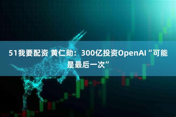 51我要配资 黄仁勋：300亿投资OpenAI“可能是最后一次”