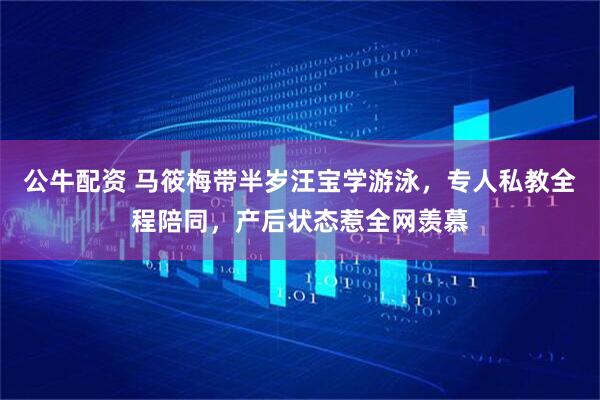 公牛配资 马筱梅带半岁汪宝学游泳，专人私教全程陪同，产后状态惹全网羡慕